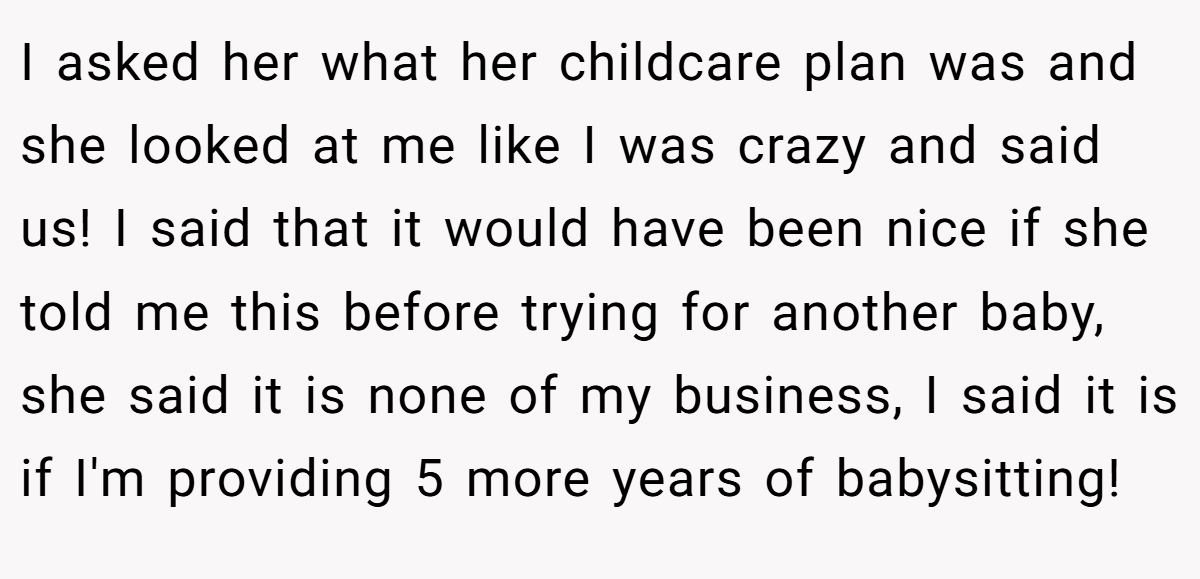 I asked her what her childcare plan was and she looked at me like I was crazy and said us! I said that it would have been nice if she told me this before trying for another baby, she said it is none of my business, I said it is if I'm providing 5 more years of babysitting!