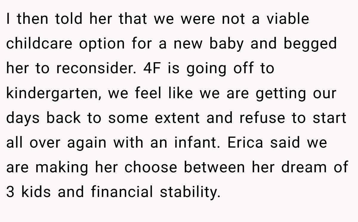I then told her that we were not a viable childcare option for a new baby and begged her to reconsider. 4F is going off to kindergarten, we feel like we are getting our days back to some extent and refuse to start all over again with an infant. Erica said we are making her choose between her dream of 3 kids and financial stability.