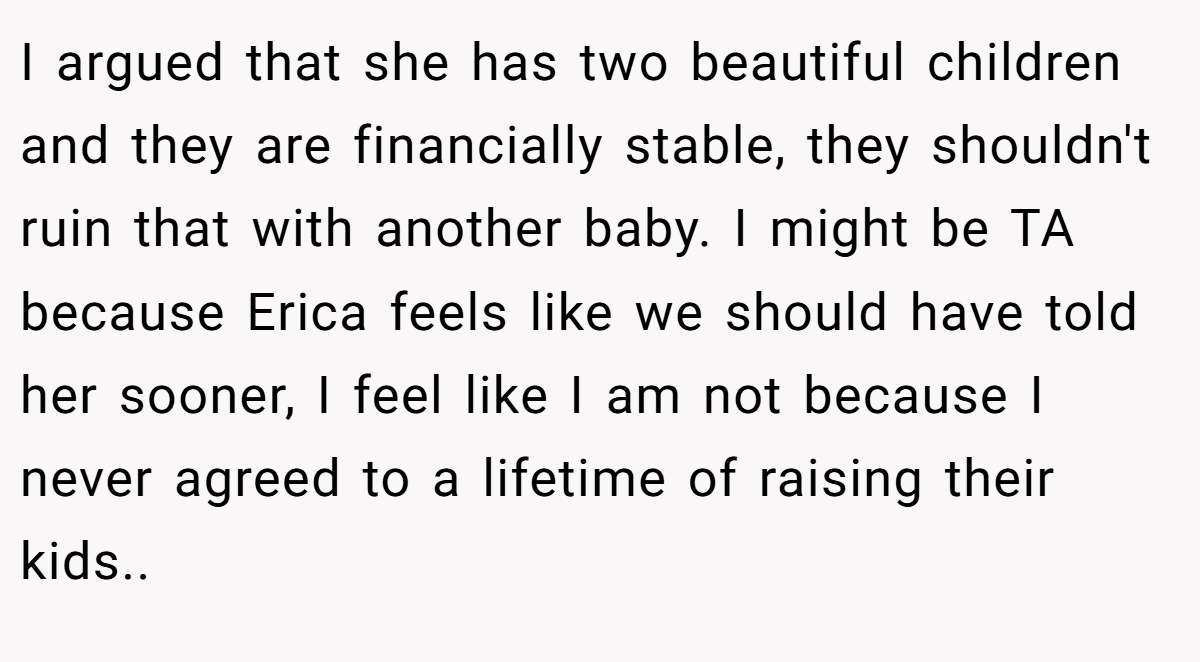 I argued that she has two beautiful children and they are financially stable, they shouldn't ruin that with another baby. I might be TA because Erica feels like we should have told her sooner, I feel like I am not because I never agreed to a lifetime of raising their kids.. ​
