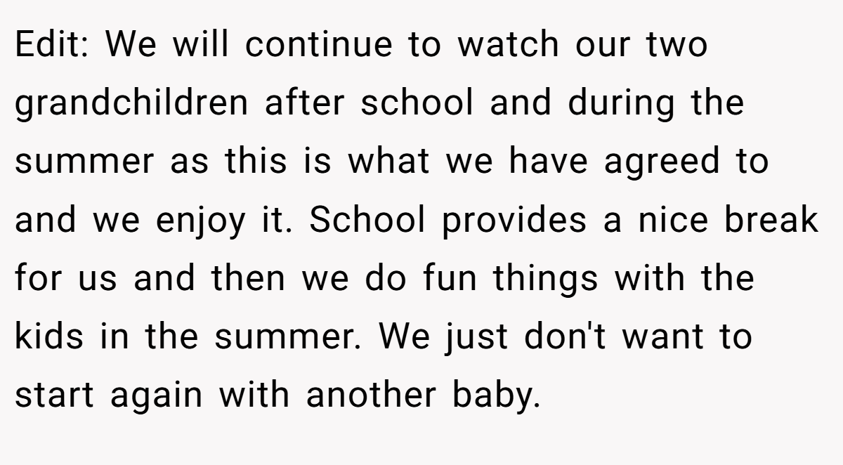 Edit: We will continue to watch our two grandchildren after school and during the summer as this is what we have agreed to and we enjoy it. School provides a nice break for us and then we do fun things with the kids in the summer. We just don't want to start again with another baby.