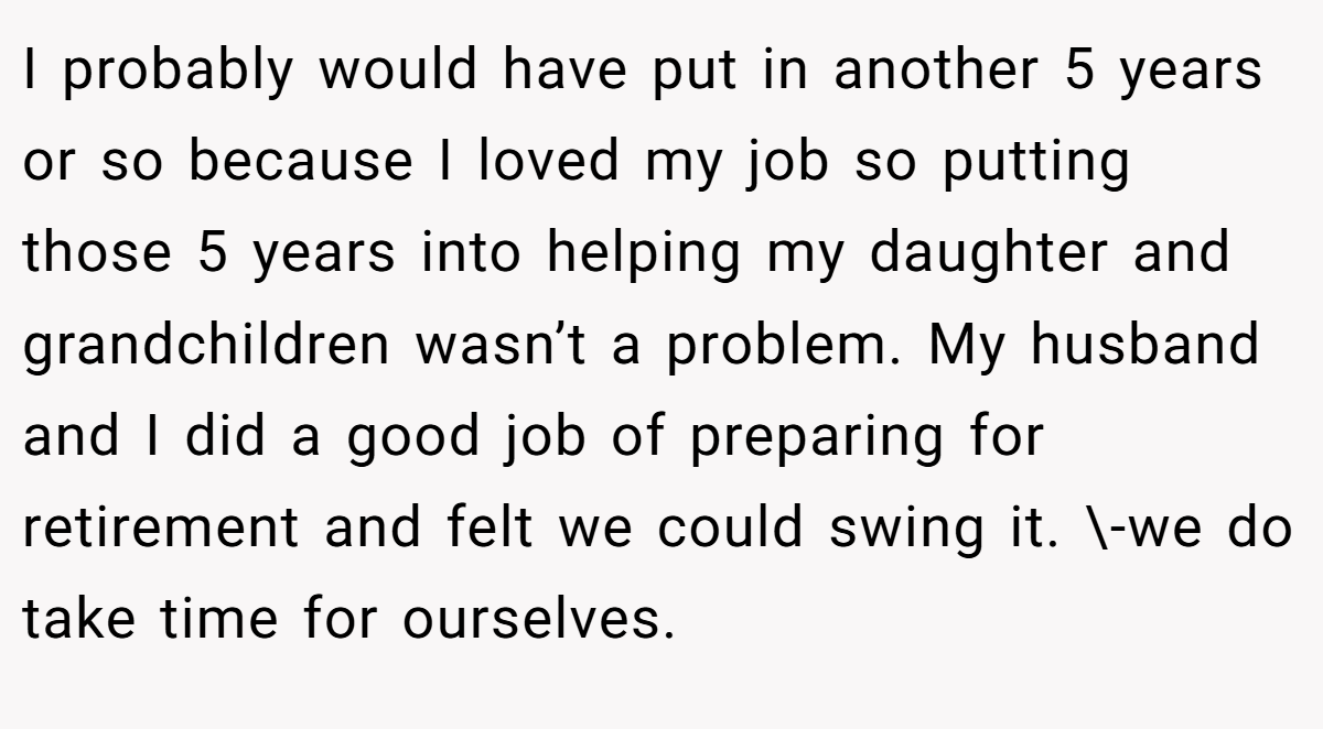 I probably would have put in another 5 years or so because I loved my job so putting those 5 years into helping my daughter and grandchildren wasn’t a problem. My husband and I did a good job of preparing for retirement and felt we could swing it. \-we do take time for ourselves.