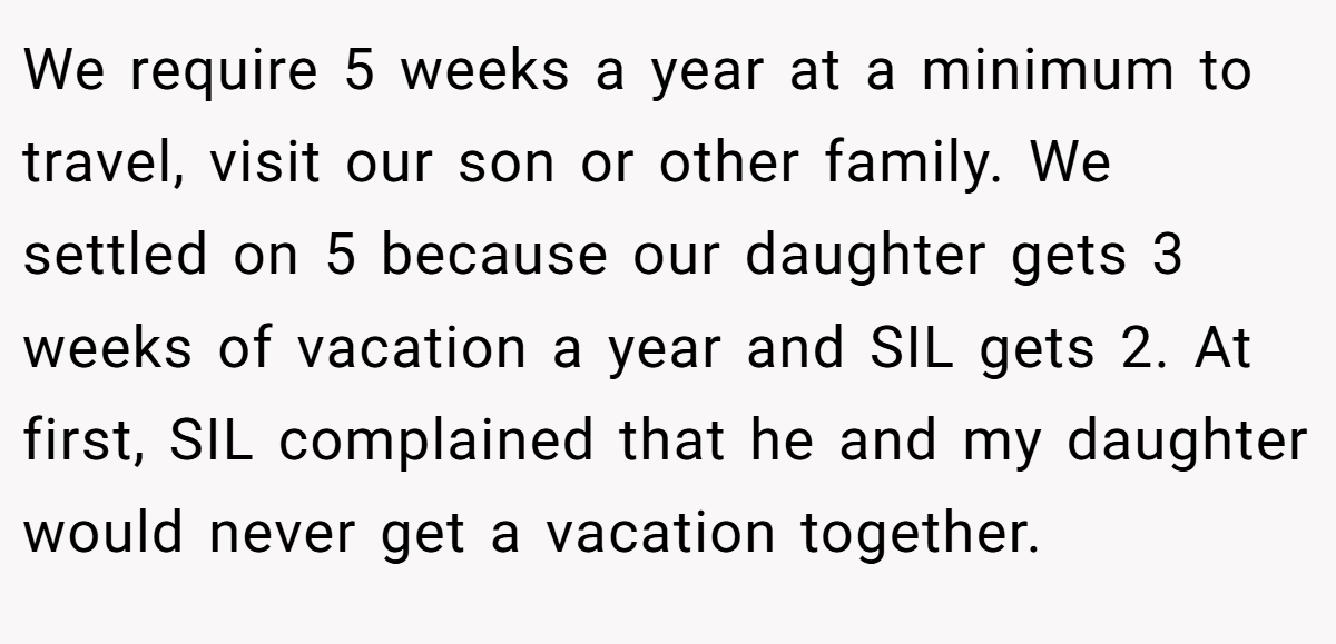 We require 5 weeks a year at a minimum to travel, visit our son or other family. We settled on 5 because our daughter gets 3 weeks of vacation a year and SIL gets 2. At first, SIL complained that he and my daughter would never get a vacation together.