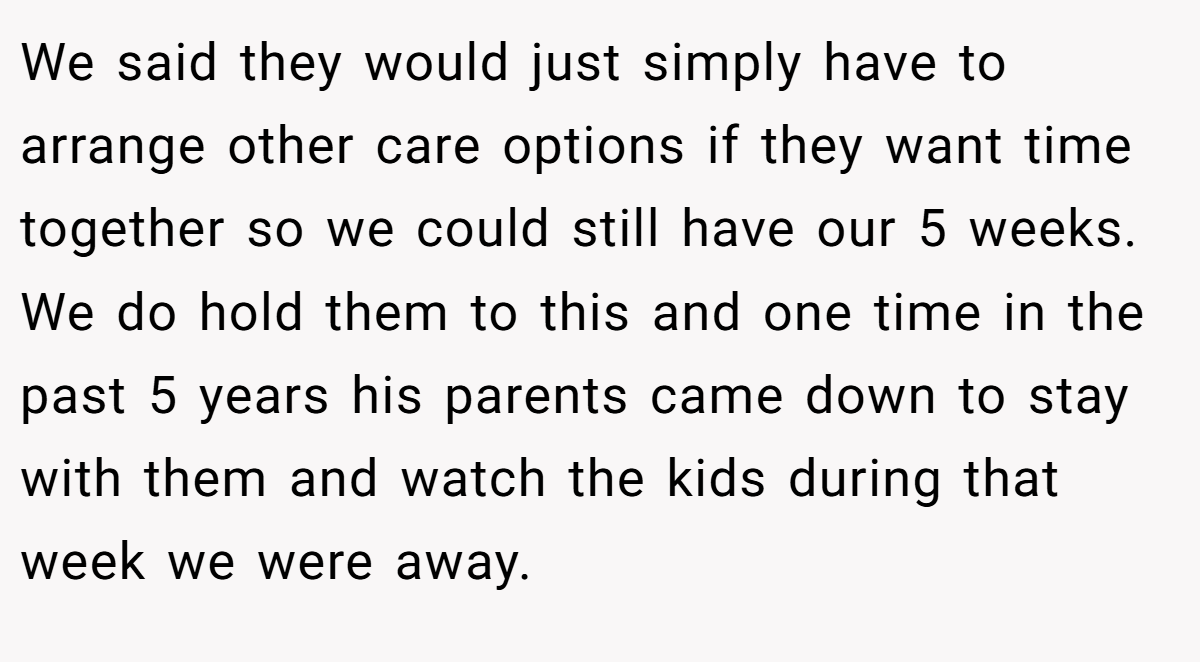 We said they would just simply have to arrange other care options if they want time together so we could still have our 5 weeks. We do hold them to this and one time in the past 5 years his parents came down to stay with them and watch the kids during that week we were away.