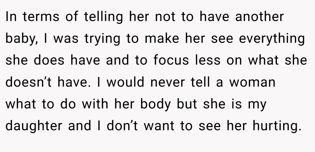 In terms of telling her not to have another baby, I was trying to make her see everything she does have and to focus less on what she doesn’t have. I would never tell a woman what to do with her body but she is my daughter and I don’t want to see her hurting.