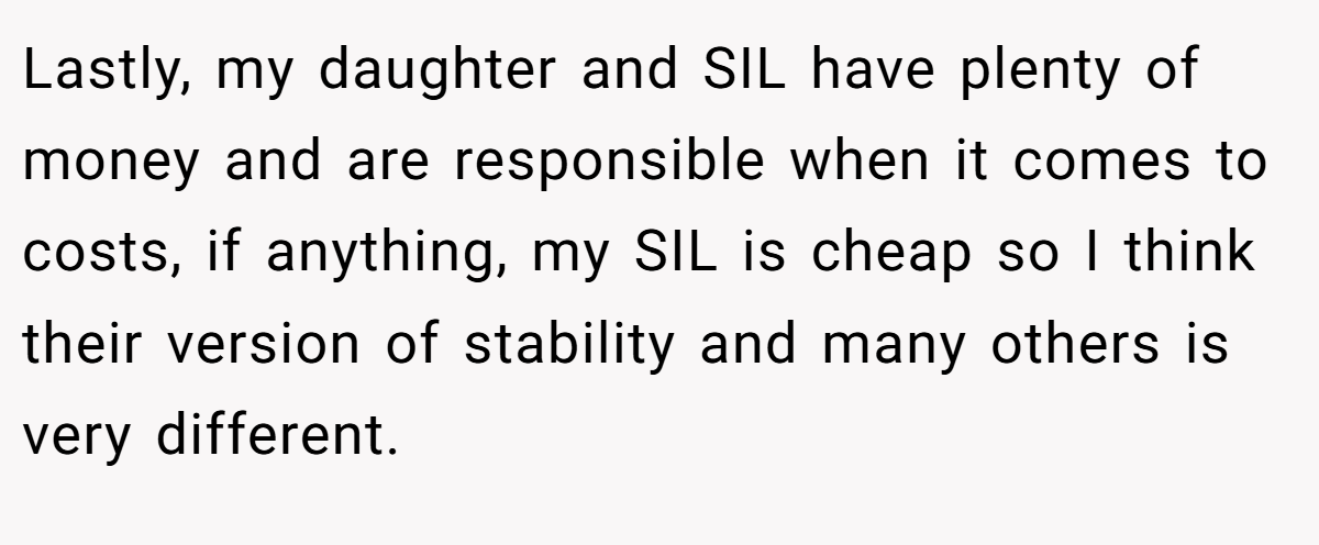 Lastly, my daughter and SIL have plenty of money and are responsible when it comes to costs, if anything, my SIL is cheap so I think their version of stability and many others is very different.