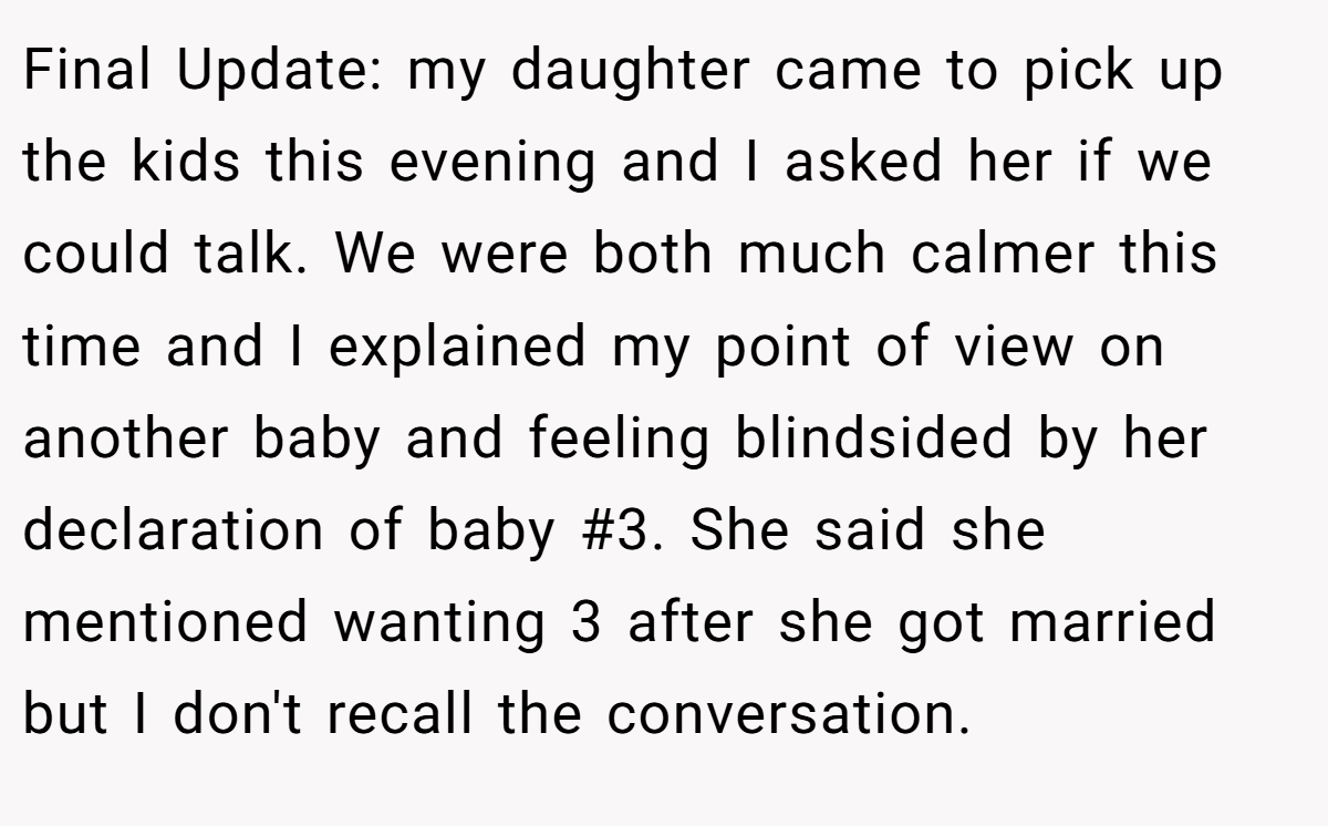 Final Update: my daughter came to pick up the kids this evening and I asked her if we could talk. We were both much calmer this time and I explained my point of view on another baby and feeling blindsided by her declaration of baby #3. She said she mentioned wanting 3 after she got married but I don't recall the conversation.
