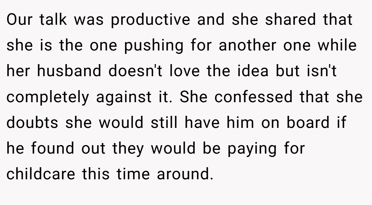 Our talk was productive and she shared that she is the one pushing for another one while her husband doesn't love the idea but isn't completely against it. She confessed that she doubts she would still have him on board if he found out they would be paying for childcare this time around.