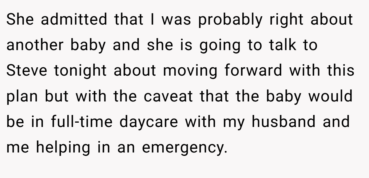 She admitted that I was probably right about another baby and she is going to talk to Steve tonight about moving forward with this plan but with the caveat that the baby would be in full-time daycare with my husband and me helping in an emergency.