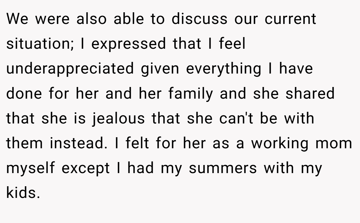We were also able to discuss our current situation; I expressed that I feel underappreciated given everything I have done for her and her family and she shared that she is jealous that she can't be with them instead. I felt for her as a working mom myself except I had my summers with my kids.