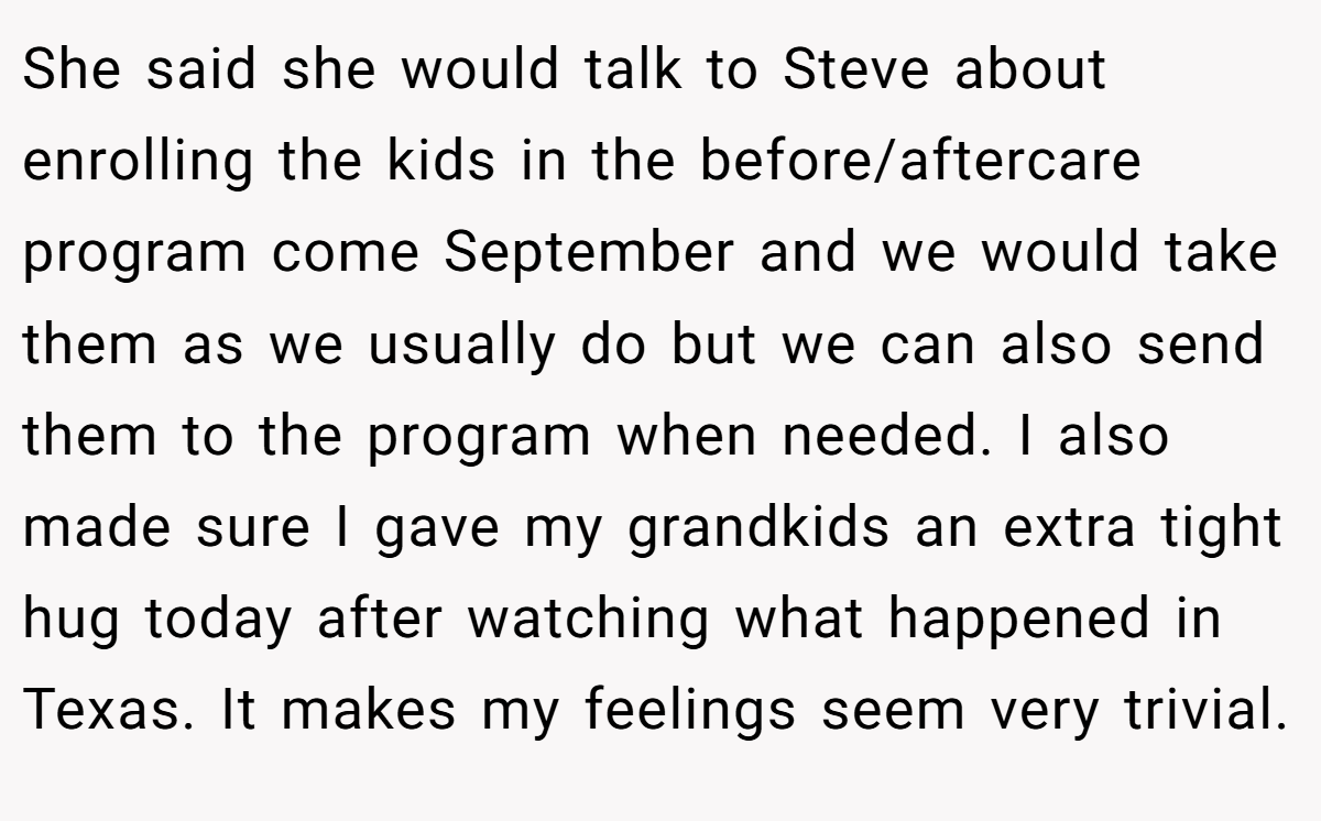 She said she would talk to Steve about enrolling the kids in the before/aftercare program come September and we would take them as we usually do but we can also send them to the program when needed. I also made sure I gave my grandkids an extra tight hug today after watching what happened in Texas. It makes my feelings seem very trivial.