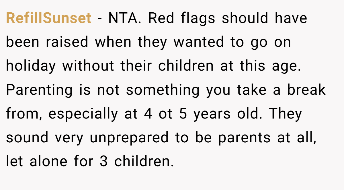 RefillSunset − NTA. Red flags should have been raised when they wanted to go on holiday without their children at this age. Parenting is not something you take a break from, especially at 4 ot 5 years old. They sound very unprepared to be parents at all, let alone for 3 children.