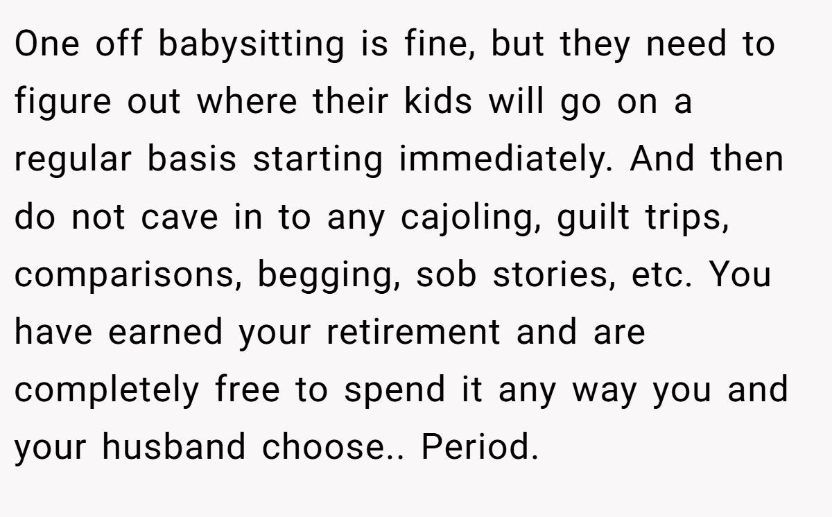 One off babysitting is fine, but they need to figure out where their kids will go on a regular basis starting immediately. And then do not cave in to any cajoling, guilt trips, comparisons, begging, sob stories, etc. You have earned your retirement and are completely free to spend it any way you and your husband choose.. Period.