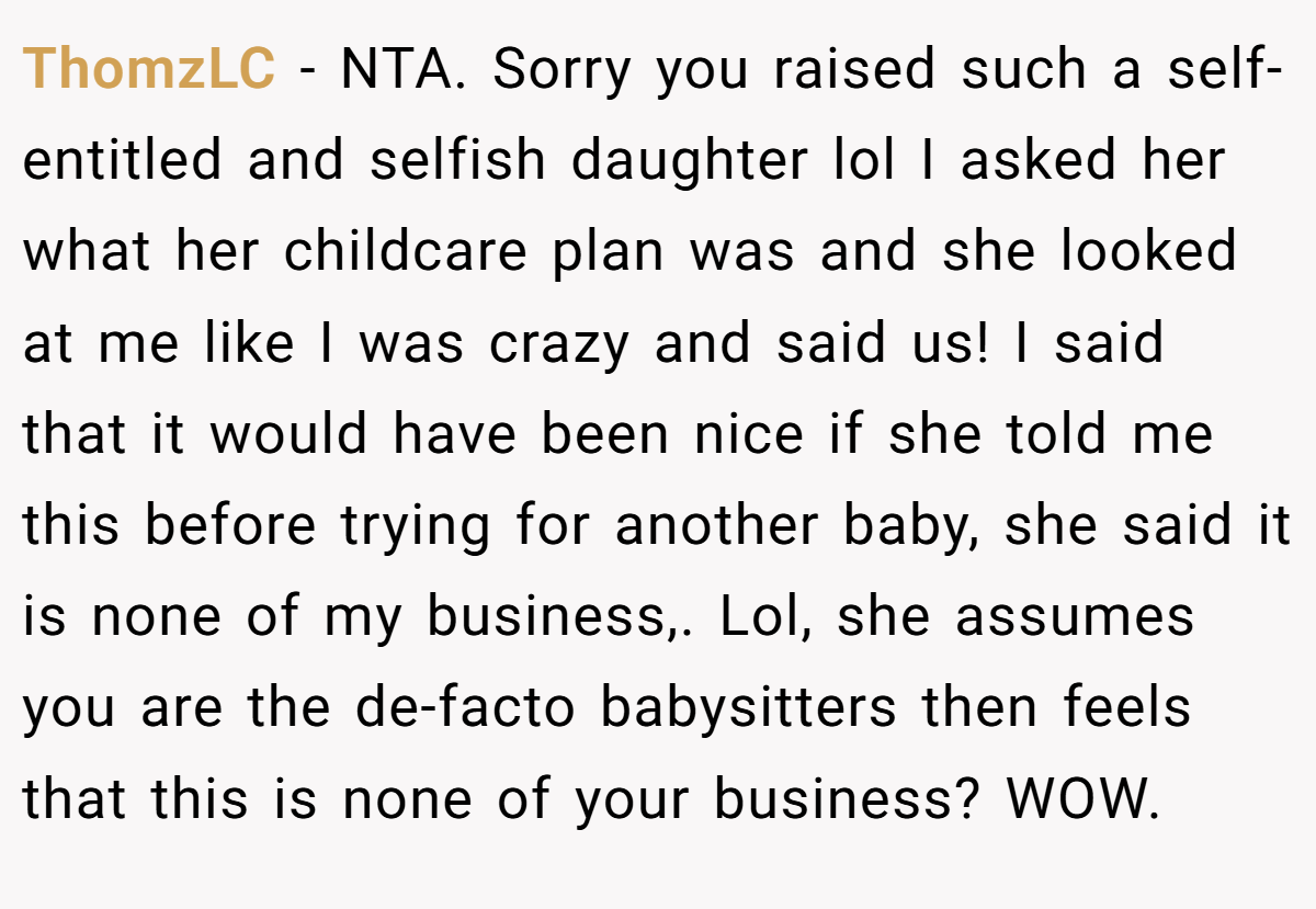 ThomzLC − NTA. Sorry you raised such a self-entitled and selfish daughter lol I asked her what her childcare plan was and she looked at me like I was crazy and said us! I said that it would have been nice if she told me this before trying for another baby, she said it is none of my business,. Lol, she assumes you are the de-facto babysitters then feels that this is none of your business? WOW.
