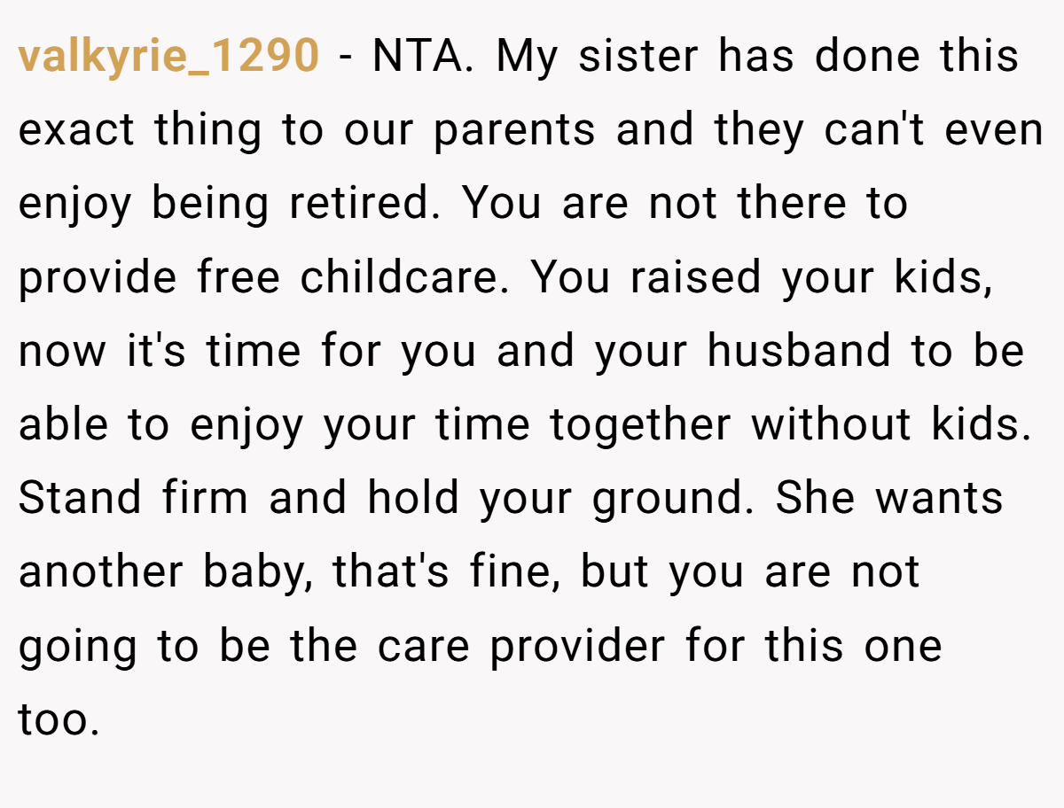 valkyrie_1290 − NTA. My sister has done this exact thing to our parents and they can't even enjoy being retired. You are not there to provide free childcare. You raised your kids, now it's time for you and your husband to be able to enjoy your time together without kids. Stand firm and hold your ground. She wants another baby, that's fine, but you are not going to be the care provider for this one too.
