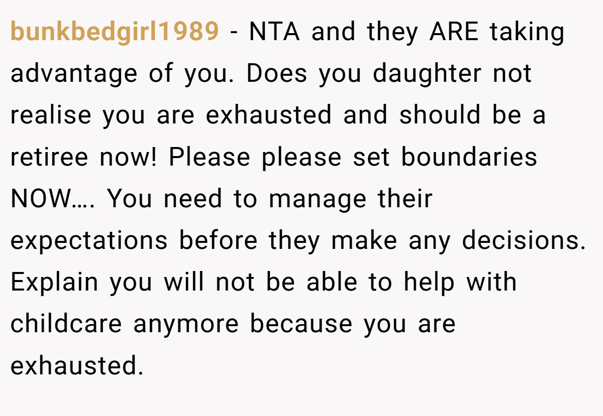 bunkbedgirl1989 − NTA and they ARE taking advantage of you. Does you daughter not realise you are exhausted and should be a retiree now! Please please set boundaries NOW…. You need to manage their expectations before they make any decisions. Explain you will not be able to help with childcare anymore because you are exhausted.