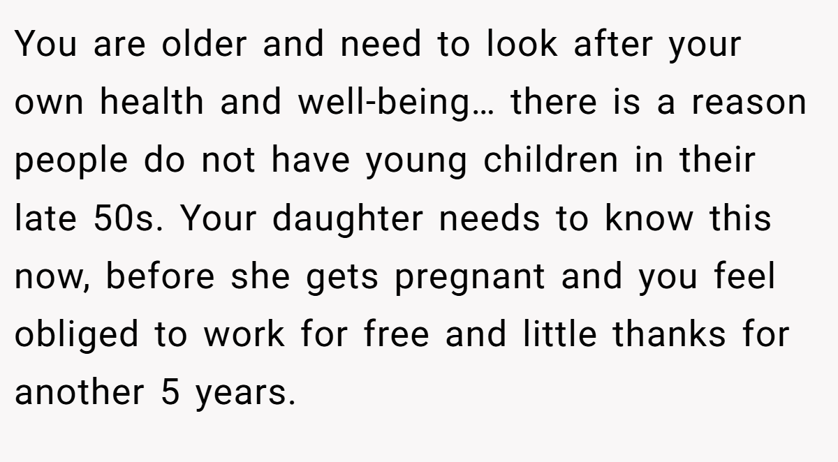 You are older and need to look after your own health and well-being… there is a reason people do not have young children in their late 50s. Your daughter needs to know this now, before she gets pregnant and you feel obliged to work for free and little thanks for another 5 years.