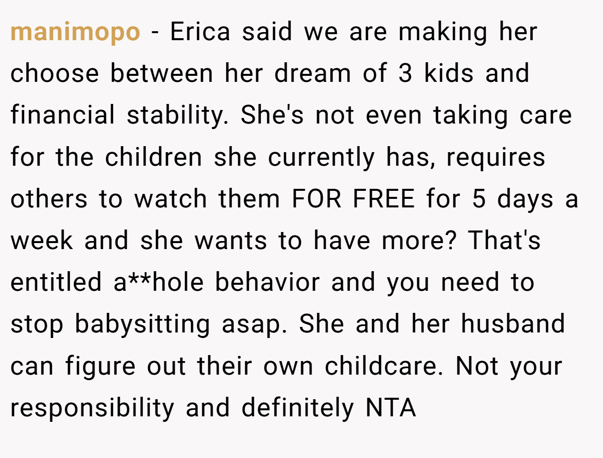 manimopo − Erica said we are making her choose between her dream of 3 kids and financial stability. She's not even taking care for the children she currently has, requires others to watch them FOR FREE for 5 days a week and she wants to have more? That's entitled a**hole behavior and you need to stop babysitting asap. She and her husband can figure out their own childcare. Not your responsibility and definitely NTA
