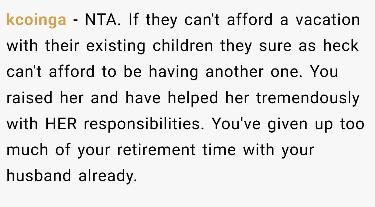 kcoinga − NTA. If they can't afford a vacation with their existing children they sure as heck can't afford to be having another one. You raised her and have helped her tremendously with HER responsibilities. You've given up too much of your retirement time with your husband already.