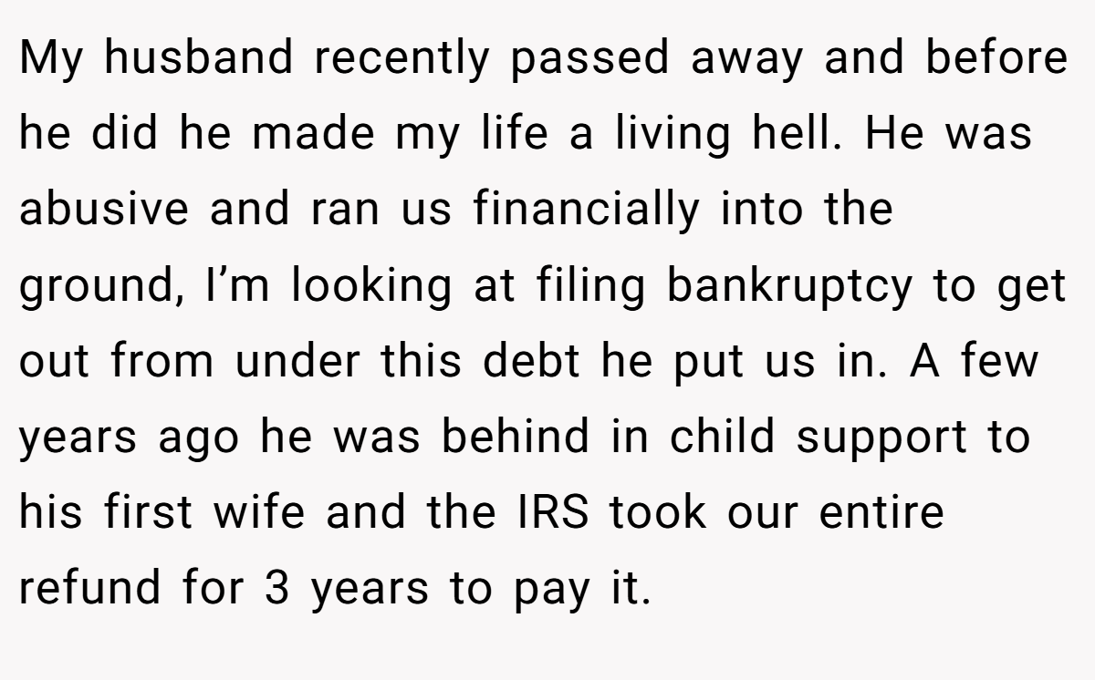 My husband recently passed away and before he did he made my life a living hell. He was abusive and ran us financially into the ground, I’m looking at filing bankruptcy to get out from under this debt he put us in. A few years ago he was behind in child support to his first wife and the IRS took our entire refund for 3 years to pay it.