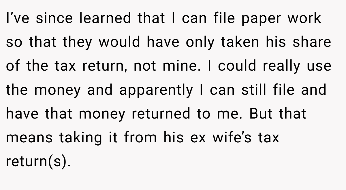 I’ve since learned that I can file paper work so that they would have only taken his share of the tax return, not mine. I could really use the money and apparently I can still file and have that money returned to me. But that means taking it from his ex wife’s tax return(s).