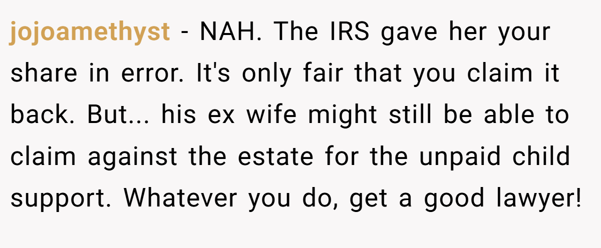 jojoamethyst − NAH. The IRS gave her your share in error. It's only fair that you claim it back. But... his ex wife might still be able to claim against the estate for the unpaid child support. Whatever you do, get a good lawyer!
