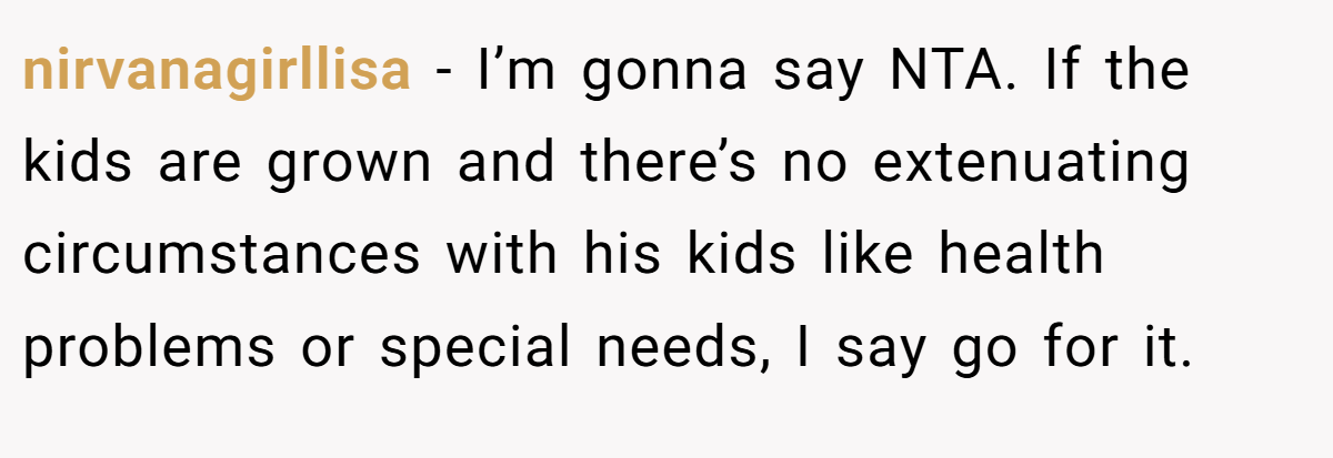 nirvanagirllisa − I’m gonna say NTA. If the kids are grown and there’s no extenuating circumstances with his kids like health problems or special needs, I say go for it.