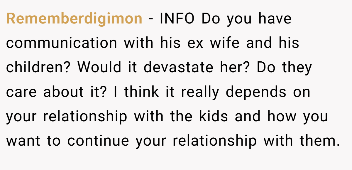 Rememberdigimon − INFO Do you have communication with his ex wife and his children? Would it devastate her? Do they care about it? I think it really depends on your relationship with the kids and how you want to continue your relationship with them.