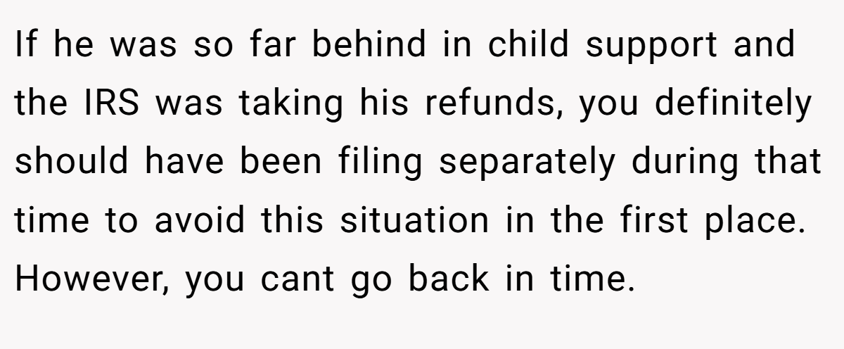 If he was so far behind in child support and the IRS was taking his refunds, you definitely should have been filing separately during that time to avoid this situation in the first place. However, you cant go back in time.