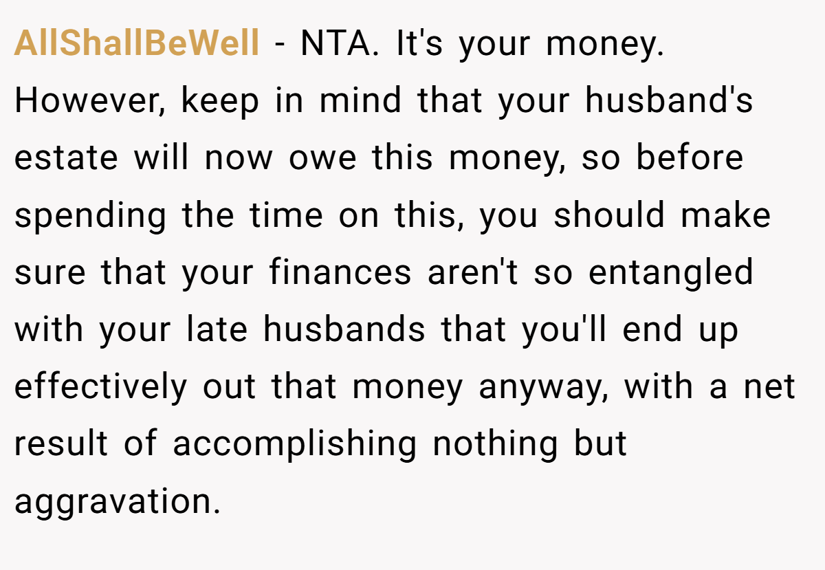 AllShallBeWell − NTA. It's your money. However, keep in mind that your husband's estate will now owe this money, so before spending the time on this, you should make sure that your finances aren't so entangled with your late husbands that you'll end up effectively out that money anyway, with a net result of accomplishing nothing but aggravation.