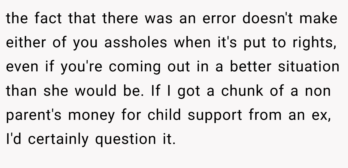 the fact that there was an error doesn't make either of you assholes when it's put to rights, even if you're coming out in a better situation than she would be. If I got a chunk of a non parent's money for child support from an ex, I'd certainly question it.