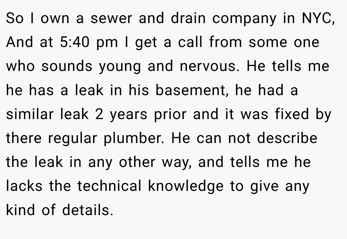 So I own a sewer and drain company in NYC, And at 5:40 pm I get a call from some one who sounds young and nervous. He tells me he has a leak in his basement, he had a similar leak 2 years prior and it was fixed by there regular plumber. He can not describe the leak in any other way, and tells me he lacks the technical knowledge to give any kind of details.