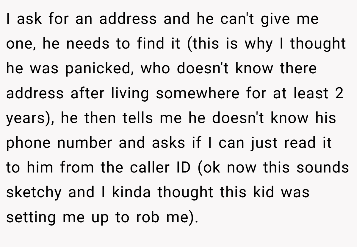 I ask for an address and he can't give me one, he needs to find it (this is why I thought he was panicked, who doesn't know there address after living somewhere for at least 2 years), he then tells me he doesn't know his phone number and asks if I can just read it to him from the caller ID (ok now this sounds sketchy and I kinda thought this kid was setting me up to rob me).
