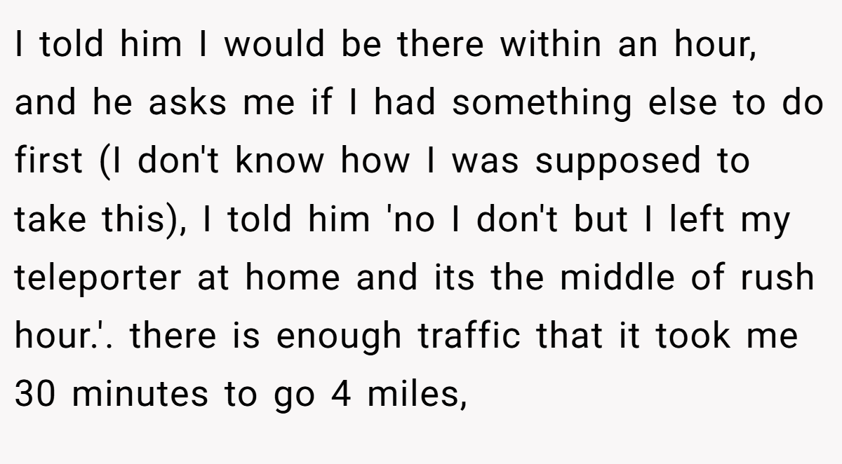 I told him I would be there within an hour, and he asks me if I had something else to do first (I don't know how I was supposed to take this), I told him 'no I don't but I left my teleporter at home and its the middle of rush hour.'. there is enough traffic that it took me 30 minutes to go 4 miles,