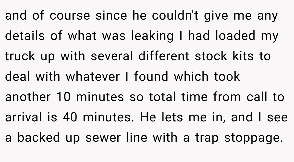 and of course since he couldn't give me any details of what was leaking I had loaded my truck up with several different stock kits to deal with whatever I found which took another 10 minutes so total time from call to arrival is 40 minutes. He lets me in, and I see a backed up sewer line with a trap stoppage.