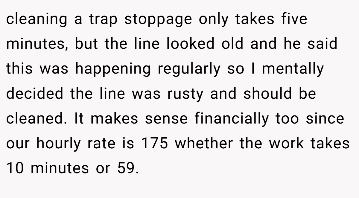 cleaning a trap stoppage only takes five minutes, but the line looked old and he said this was happening regularly so I mentally decided the line was rusty and should be cleaned. It makes sense financially too since our hourly rate is 175 whether the work takes 10 minutes or 59.