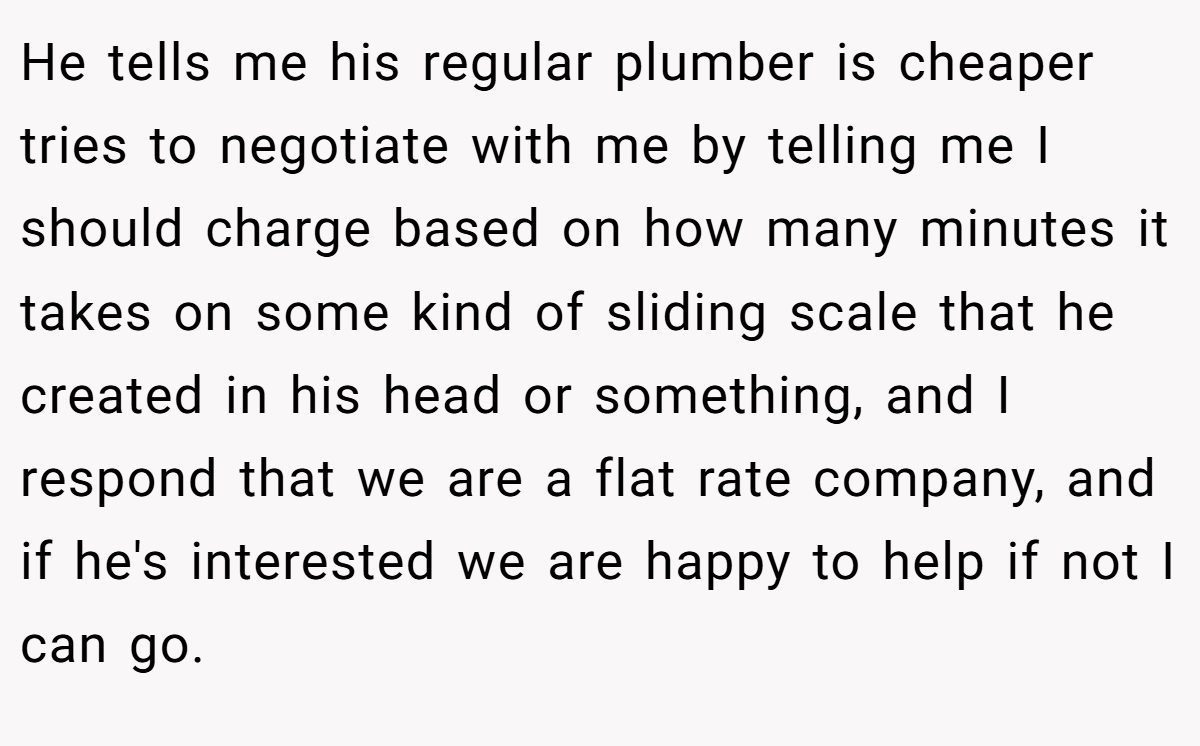 He tells me his regular plumber is cheaper tries to negotiate with me by telling me I should charge based on how many minutes it takes on some kind of sliding scale that he created in his head or something, and I respond that we are a flat rate company, and if he's interested we are happy to help if not I can go.
