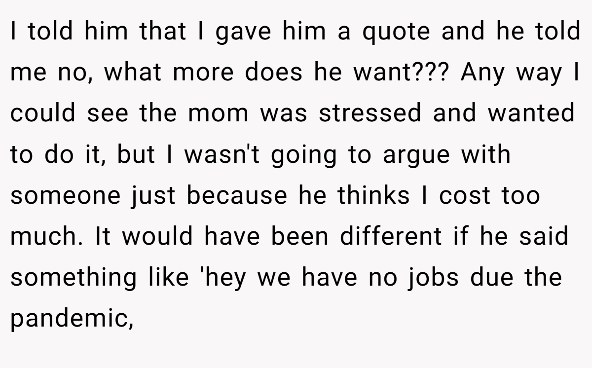 I told him that I gave him a quote and he told me no, what more does he want??? Any way I could see the mom was stressed and wanted to do it, but I wasn't going to argue with someone just because he thinks I cost too much. It would have been different if he said something like 'hey we have no jobs due the pandemic,