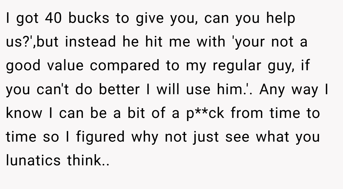 I got 40 bucks to give you, can you help us?',but instead he hit me with 'your not a good value compared to my regular guy, if you can't do better I will use him.'. Any way I know I can be a bit of a p**ck from time to time so I figured why not just see what you lunatics think.. ​