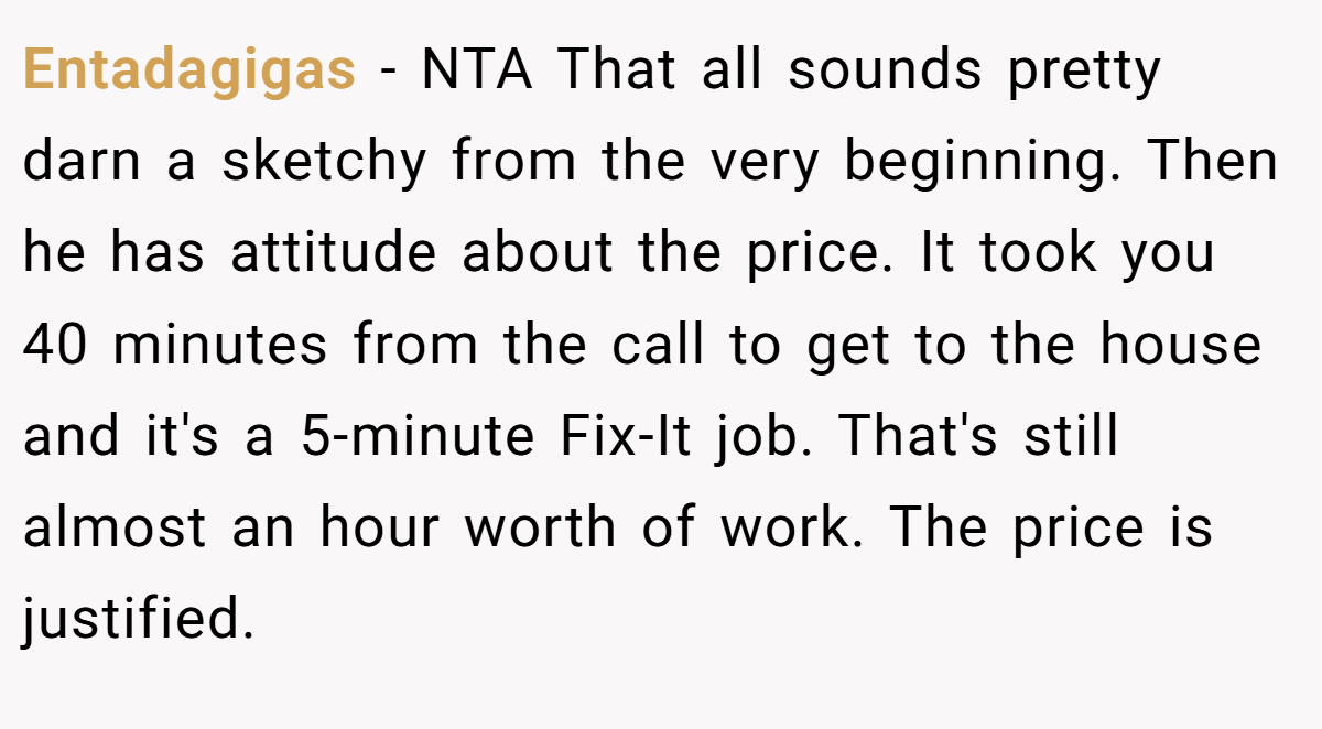 Entadagigas − NTA That all sounds pretty darn a sketchy from the very beginning. Then he has attitude about the price. It took you 40 minutes from the call to get to the house and it's a 5-minute Fix-It job. That's still almost an hour worth of work. The price is justified.