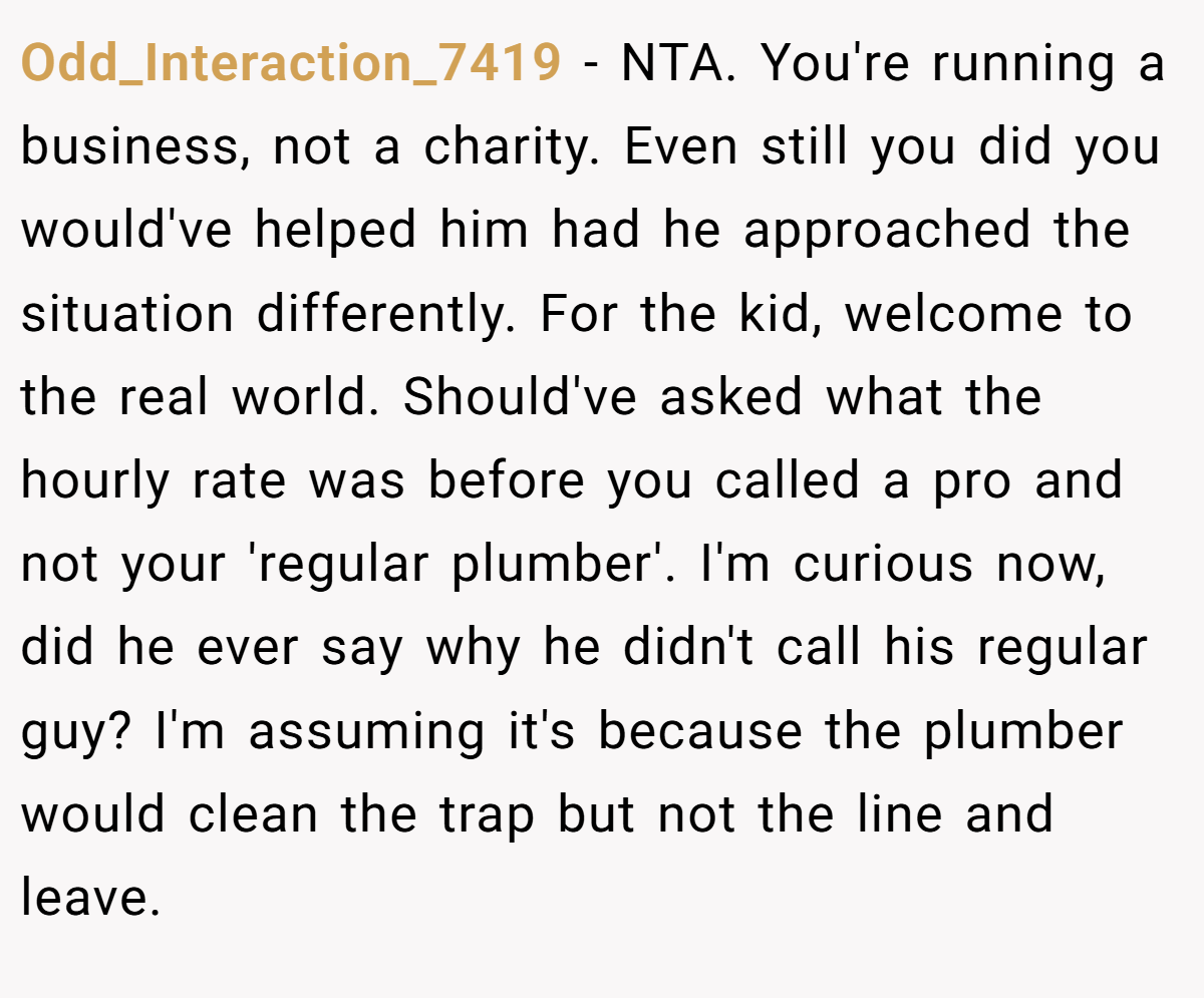 Odd_Interaction_7419 − NTA. You're running a business, not a charity. Even still you did you would've helped him had he approached the situation differently. For the kid, welcome to the real world. Should've asked what the hourly rate was before you called a pro and not your 'regular plumber'. I'm curious now, did he ever say why he didn't call his regular guy? I'm assuming it's because the plumber would clean the trap but not the line and leave.