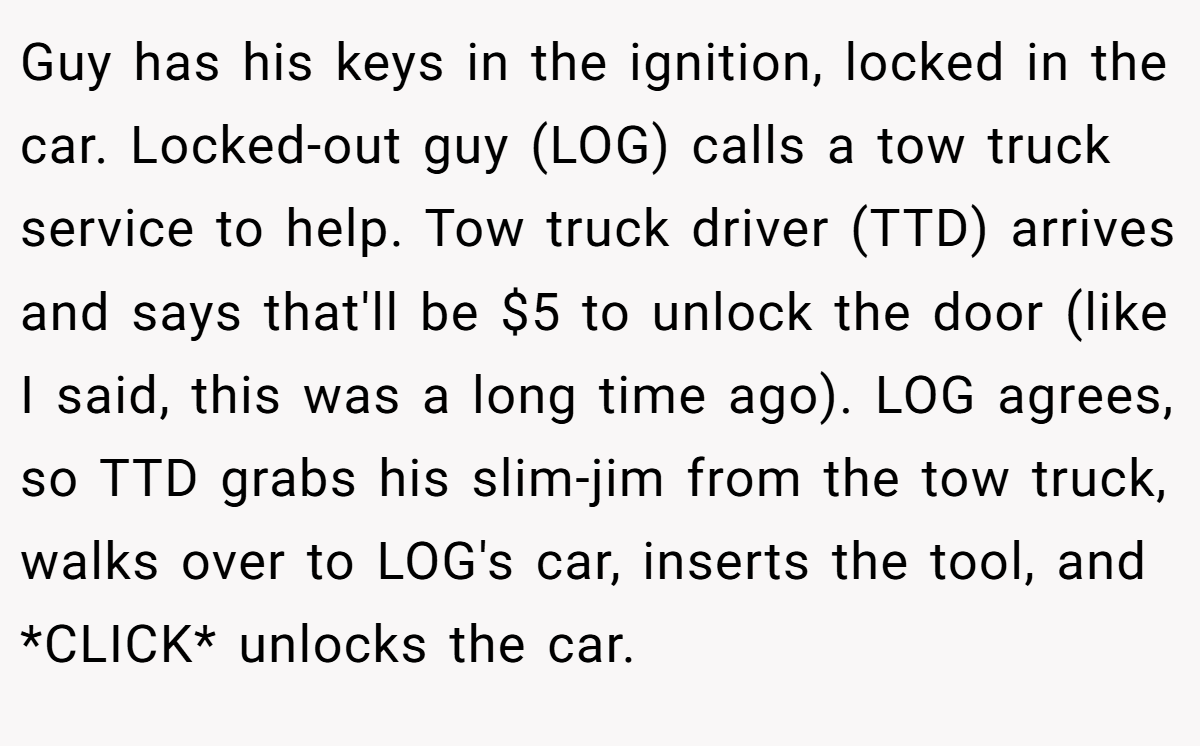 Guy has his keys in the ignition, locked in the car. Locked-out guy (LOG) calls a tow truck service to help. Tow truck driver (TTD) arrives and says that'll be $5 to unlock the door (like I said, this was a long time ago). LOG agrees, so TTD grabs his slim-jim from the tow truck, walks over to LOG's car, inserts the tool, and *CLICK* unlocks the car.