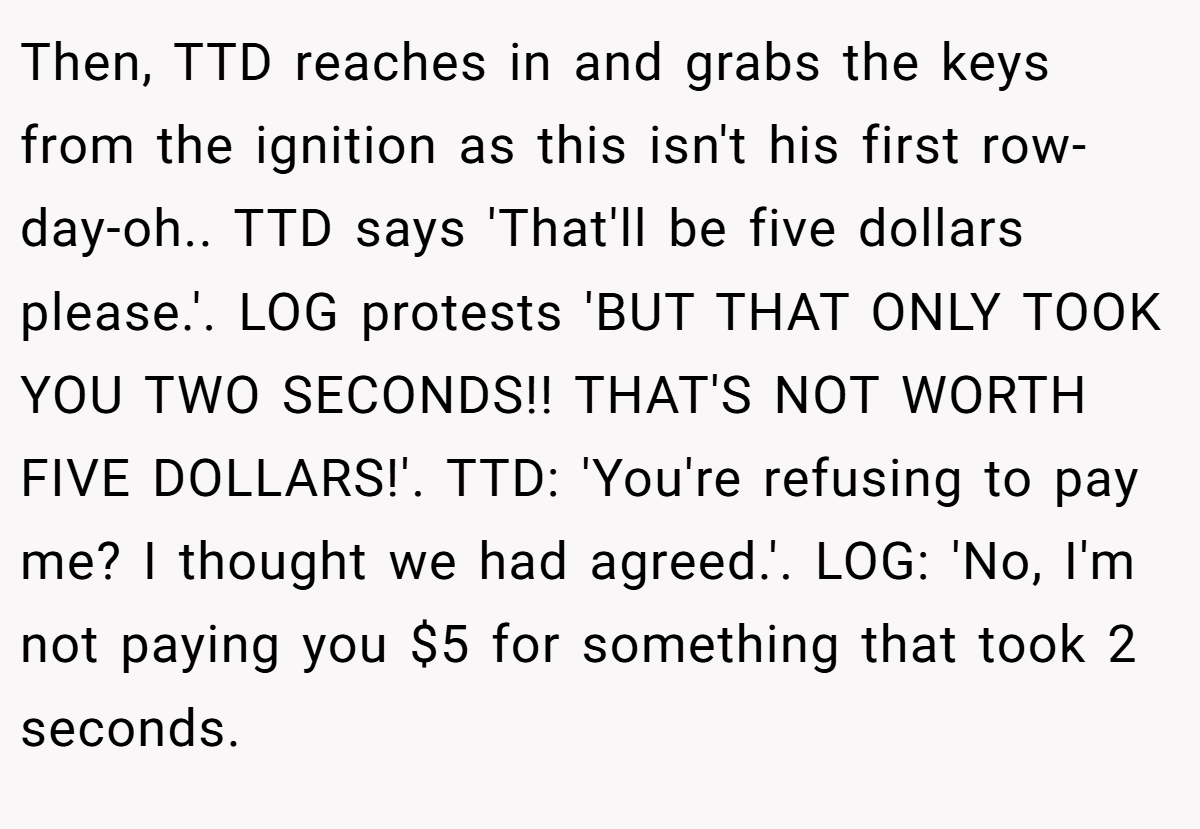 Then, TTD reaches in and grabs the keys from the ignition as this isn't his first row-day-oh.. TTD says 'That'll be five dollars please.'. LOG protests 'BUT THAT ONLY TOOK YOU TWO SECONDS!! THAT'S NOT WORTH FIVE DOLLARS!'. TTD: 'You're refusing to pay me? I thought we had agreed.'. LOG: 'No, I'm not paying you $5 for something that took 2 seconds.