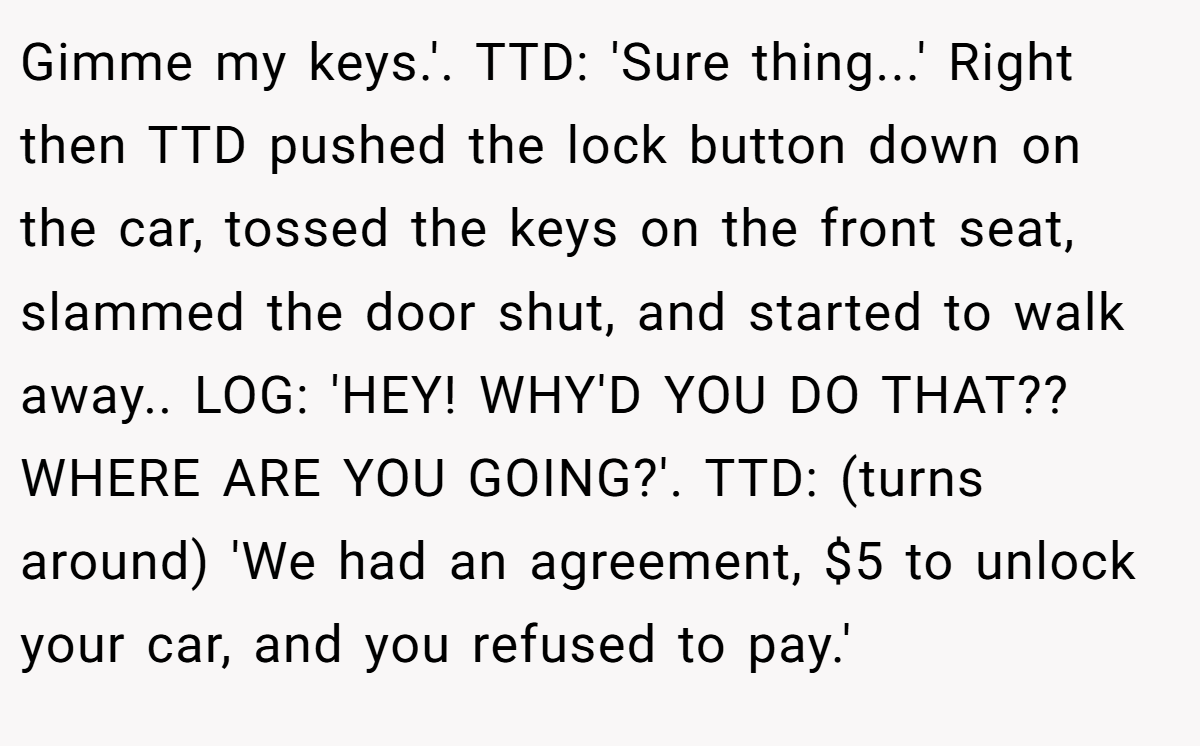 Gimme my keys.'. TTD: 'Sure thing...' Right then TTD pushed the lock button down on the car, tossed the keys on the front seat, slammed the door shut, and started to walk away.. LOG: 'HEY! WHY'D YOU DO THAT?? WHERE ARE YOU GOING?'. TTD: (turns around) 'We had an agreement, $5 to unlock your car, and you refused to pay.'