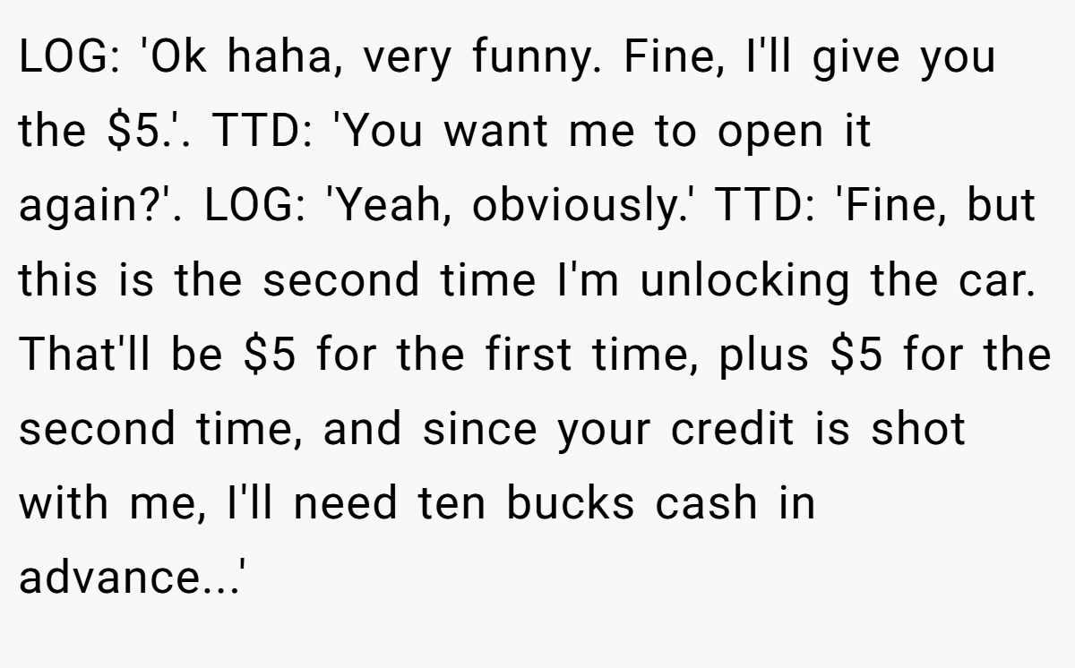 LOG: 'Ok haha, very funny. Fine, I'll give you the $5.'. TTD: 'You want me to open it again?'. LOG: 'Yeah, obviously.' TTD: 'Fine, but this is the second time I'm unlocking the car. That'll be $5 for the first time, plus $5 for the second time, and since your credit is shot with me, I'll need ten bucks cash in advance...'