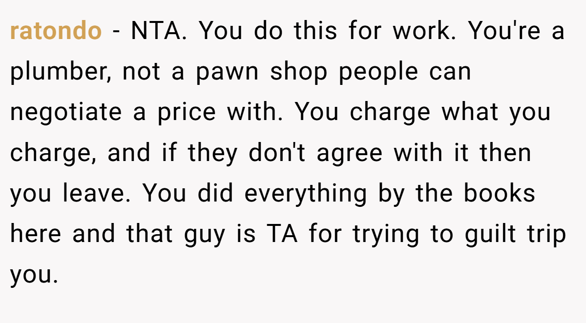 ratondo − NTA. You do this for work. You're a plumber, not a pawn shop people can negotiate a price with. You charge what you charge, and if they don't agree with it then you leave. You did everything by the books here and that guy is TA for trying to guilt trip you.