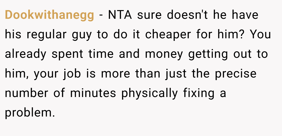 Dookwithanegg − NTA sure doesn't he have his regular guy to do it cheaper for him? You already spent time and money getting out to him, your job is more than just the precise number of minutes physically fixing a problem.