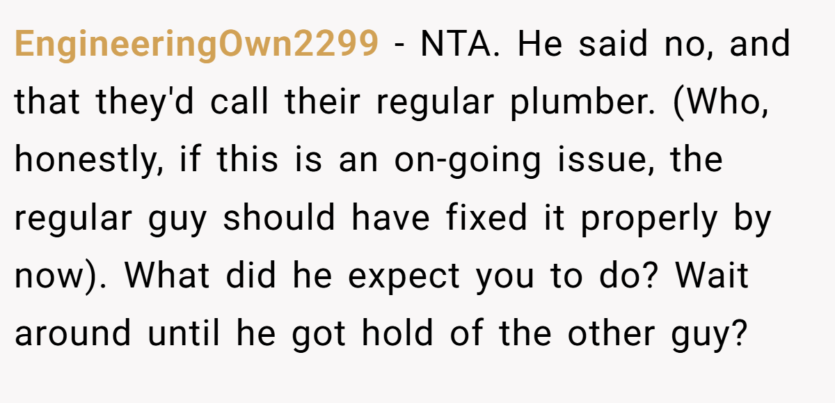 EngineeringOwn2299 − NTA. He said no, and that they'd call their regular plumber. (Who, honestly, if this is an on-going issue, the regular guy should have fixed it properly by now). What did he expect you to do? Wait around until he got hold of the other guy?