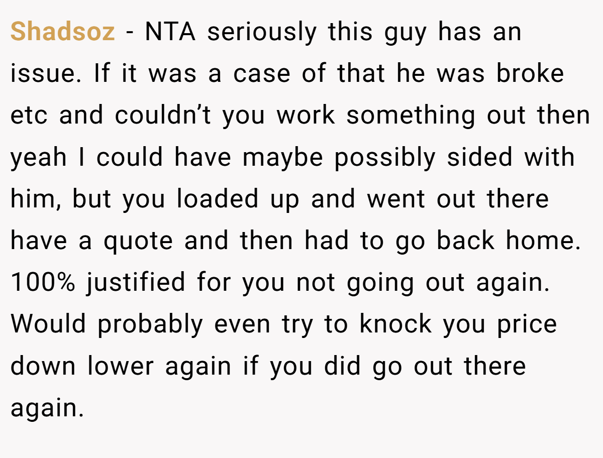 Shadsoz − NTA seriously this guy has an issue. If it was a case of that he was broke etc and couldn’t you work something out then yeah I could have maybe possibly sided with him, but you loaded up and went out there have a quote and then had to go back home. 100% justified for you not going out again. Would probably even try to knock you price down lower again if you did go out there again.