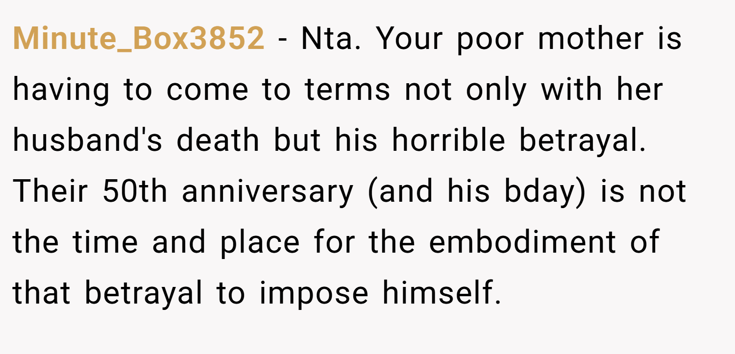 Minute_Box3852 − Nta. Your poor mother is having to come to terms not only with her husband's death but his horrible betrayal. Their 50th anniversary (and his bday) is not the time and place for the embodiment of that betrayal to impose himself.