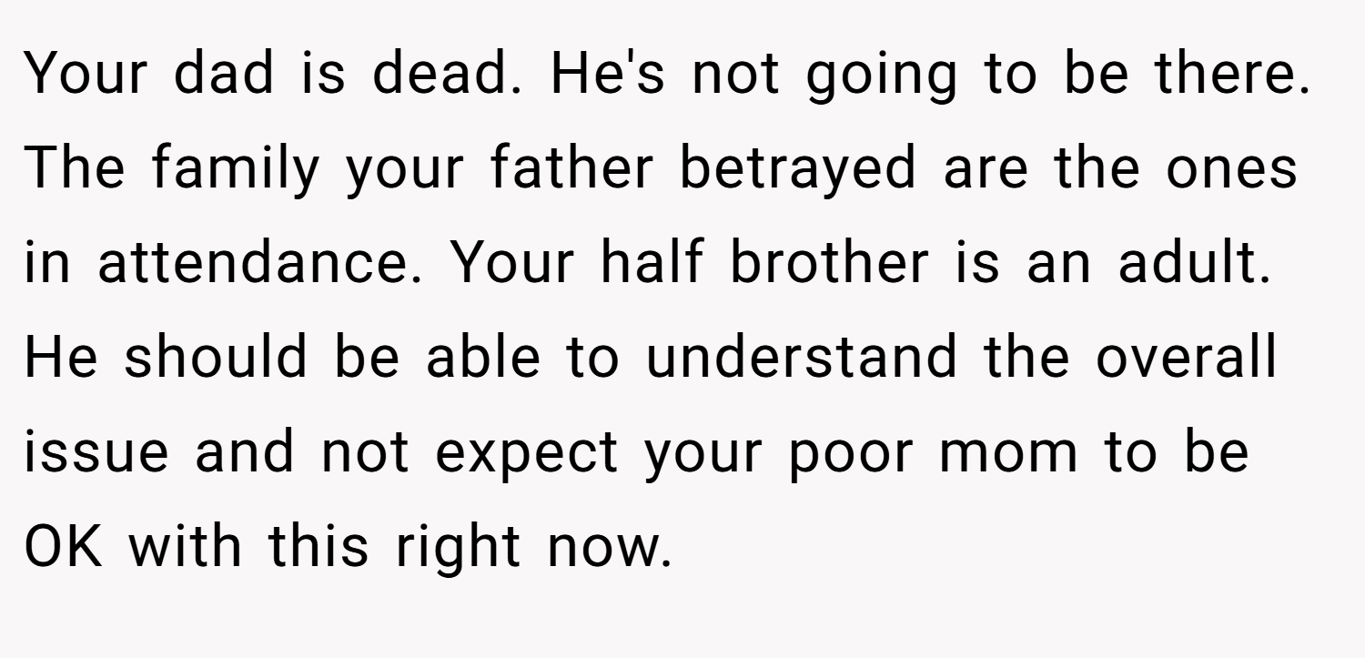 Your dad is dead. He's not going to be there. The family your father betrayed are the ones in attendance. Your half brother is an adult. He should be able to understand the overall issue and not expect your poor mom to be OK with this right now.